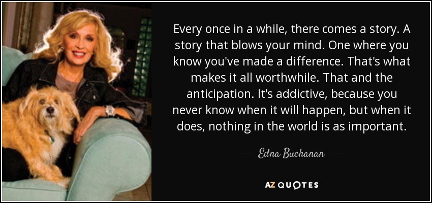 Every once in a while, there comes a story. A story that blows your mind. One where you know you've made a difference. That's what makes it all worthwhile. That and the anticipation. It's addictive, because you never know when it will happen, but when it does, nothing in the world is as important. - Edna Buchanan