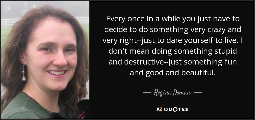 Every once in a while you just have to decide to do something very crazy and very right--just to dare yourself to live. I don't mean doing something stupid and destructive--just something fun and good and beautiful. - Regina Doman