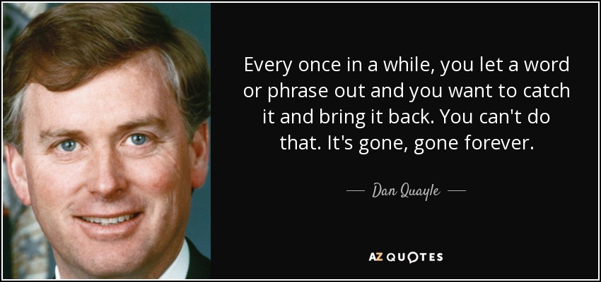 Every once in a while, you let a word or phrase out and you want to catch it and bring it back. You can't do that. It's gone, gone forever. - Dan Quayle