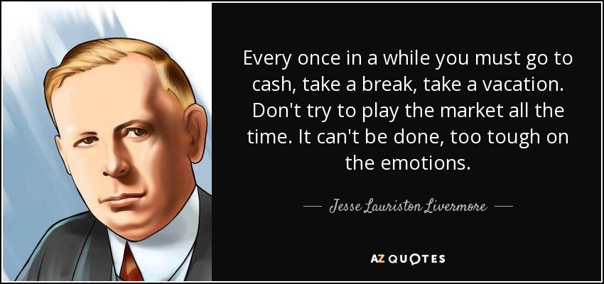 Every once in a while you must go to cash, take a break, take a vacation. Don't try to play the market all the time. It can't be done, too tough on the emotions. - Jesse Lauriston Livermore