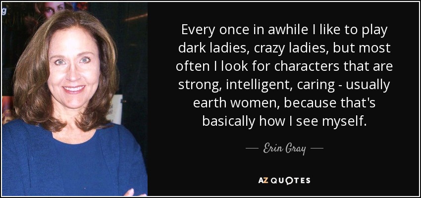 Every once in awhile I like to play dark ladies, crazy ladies, but most often I look for characters that are strong, intelligent, caring - usually earth women, because that's basically how I see myself. - Erin Gray