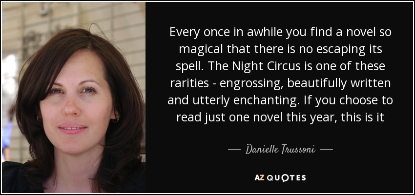 Every once in awhile you find a novel so magical that there is no escaping its spell. The Night Circus is one of these rarities - engrossing, beautifully written and utterly enchanting. If you choose to read just one novel this year, this is it - Danielle Trussoni