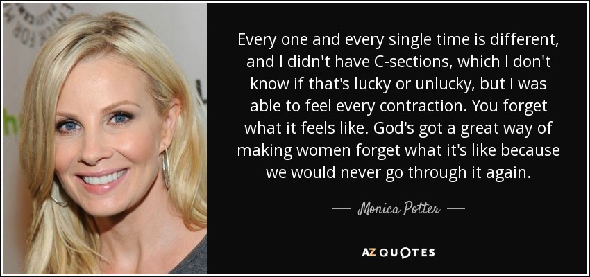 Every one and every single time is different, and I didn't have C-sections, which I don't know if that's lucky or unlucky, but I was able to feel every contraction. You forget what it feels like. God's got a great way of making women forget what it's like because we would never go through it again. - Monica Potter