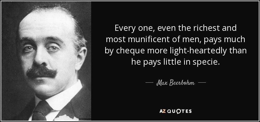 Every one, even the richest and most munificent of men, pays much by cheque more light-heartedly than he pays little in specie. - Max Beerbohm