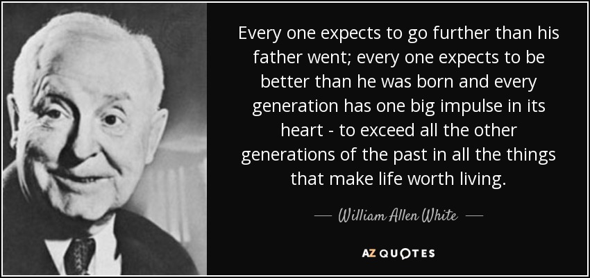 Every one expects to go further than his father went; every one expects to be better than he was born and every generation has one big impulse in its heart - to exceed all the other generations of the past in all the things that make life worth living. - William Allen White