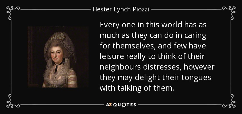 Every one in this world has as much as they can do in caring for themselves, and few have leisure really to think of their neighbours distresses, however they may delight their tongues with talking of them. - Hester Lynch Piozzi