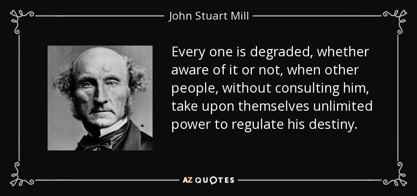 Every one is degraded, whether aware of it or not, when other people, without consulting him, take upon themselves unlimited power to regulate his destiny. - John Stuart Mill