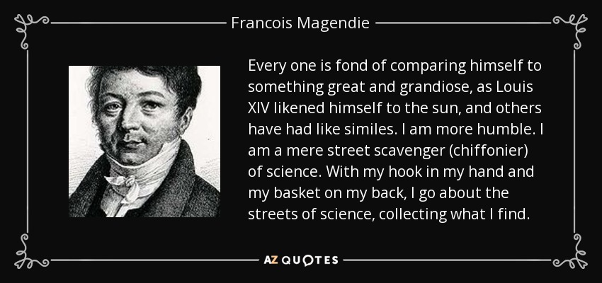 Every one is fond of comparing himself to something great and grandiose, as Louis XIV likened himself to the sun, and others have had like similes. I am more humble. I am a mere street scavenger (chiffonier) of science. With my hook in my hand and my basket on my back, I go about the streets of science, collecting what I find. - Francois Magendie