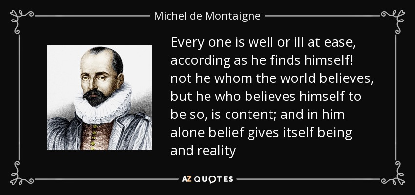 Every one is well or ill at ease, according as he finds himself! not he whom the world believes, but he who believes himself to be so, is content; and in him alone belief gives itself being and reality - Michel de Montaigne