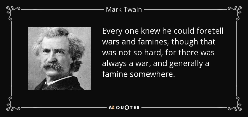 Every one knew he could foretell wars and famines, though that was not so hard, for there was always a war, and generally a famine somewhere. - Mark Twain