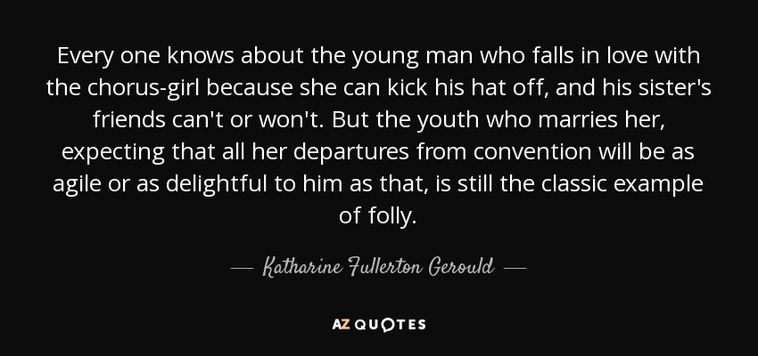 Every one knows about the young man who falls in love with the chorus-girl because she can kick his hat off, and his sister's friends can't or won't. But the youth who marries her, expecting that all her departures from convention will be as agile or as delightful to him as that, is still the classic example of folly. - Katharine Fullerton Gerould
