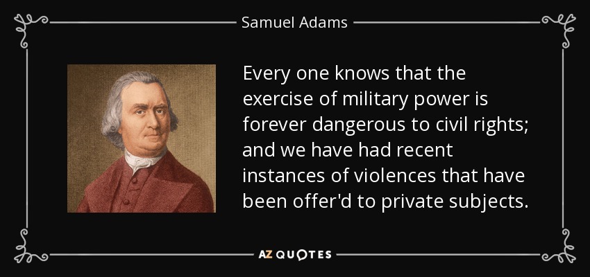 Every one knows that the exercise of military power is forever dangerous to civil rights; and we have had recent instances of violences that have been offer'd to private subjects. - Samuel Adams