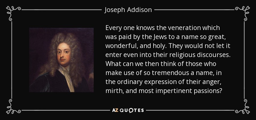 Every one knows the veneration which was paid by the Jews to a name so great, wonderful, and holy. They would not let it enter even into their religious discourses. What can we then think of those who make use of so tremendous a name, in the ordinary expression of their anger, mirth, and most impertinent passions? - Joseph Addison
