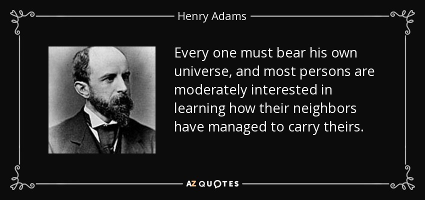 Every one must bear his own universe, and most persons are moderately interested in learning how their neighbors have managed to carry theirs. - Henry Adams