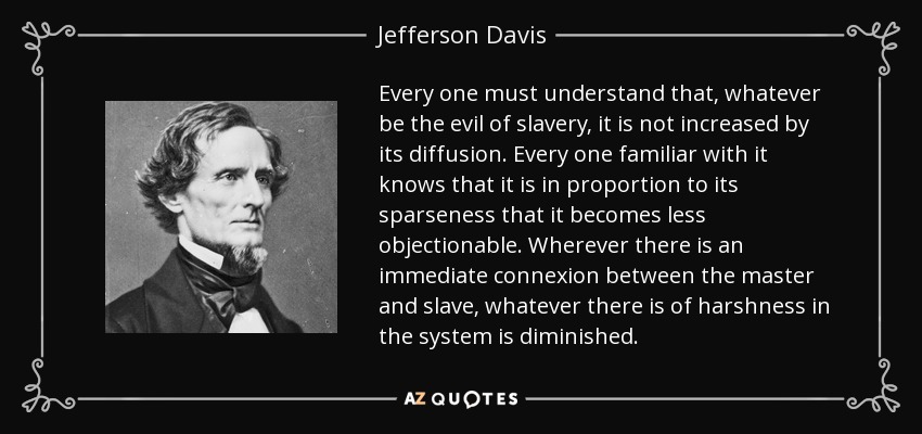 Every one must understand that, whatever be the evil of slavery, it is not increased by its diffusion. Every one familiar with it knows that it is in proportion to its sparseness that it becomes less objectionable. Wherever there is an immediate connexion between the master and slave, whatever there is of harshness in the system is diminished. - Jefferson Davis