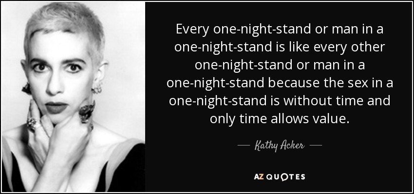 Every one-night-stand or man in a one-night-stand is like every other one-night-stand or man in a one-night-stand because the sex in a one-night-stand is without time and only time allows value. - Kathy Acker