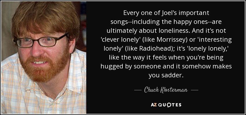 Every one of Joel's important songs--including the happy ones--are ultimately about loneliness. And it's not 'clever lonely' (like Morrissey) or 'interesting lonely' (like Radiohead); it's 'lonely lonely,' like the way it feels when you're being hugged by someone and it somehow makes you sadder. - Chuck Klosterman