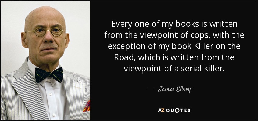 Every one of my books is written from the viewpoint of cops, with the exception of my book Killer on the Road, which is written from the viewpoint of a serial killer. - James Ellroy