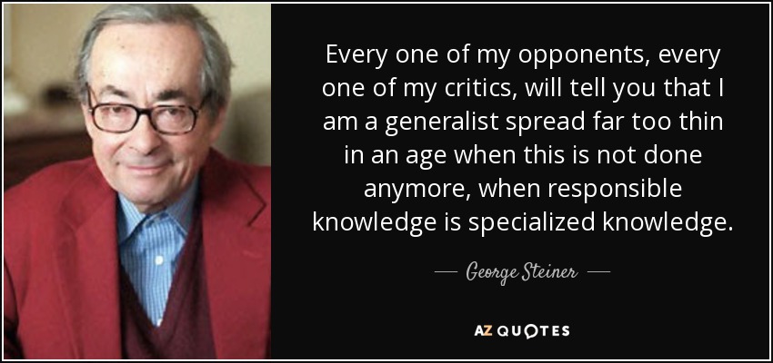 Every one of my opponents, every one of my critics, will tell you that I am a generalist spread far too thin in an age when this is not done anymore, when responsible knowledge is specialized knowledge. - George Steiner