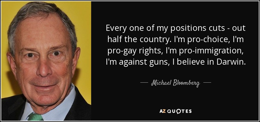 Every one of my positions cuts - out half the country. I'm pro-choice, I'm pro-gay rights, I'm pro-immigration, I'm against guns, I believe in Darwin. - Michael Bloomberg