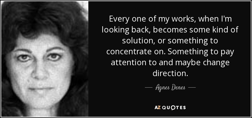 Every one of my works, when I'm looking back, becomes some kind of solution, or something to concentrate on. Something to pay attention to and maybe change direction. - Agnes Denes