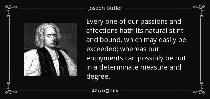 Every one of our passions and affections hath its natural stint and bound, which may easily be exceeded; whereas our enjoyments can possibly be but in a determinate measure and degree. - Joseph Butler
