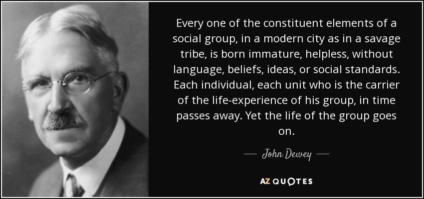 Every one of the constituent elements of a social group, in a modern city as in a savage tribe, is born immature, helpless, without language, beliefs, ideas, or social standards. Each individual, each unit who is the carrier of the life-experience of his group, in time passes away. Yet the life of the group goes on. - John Dewey