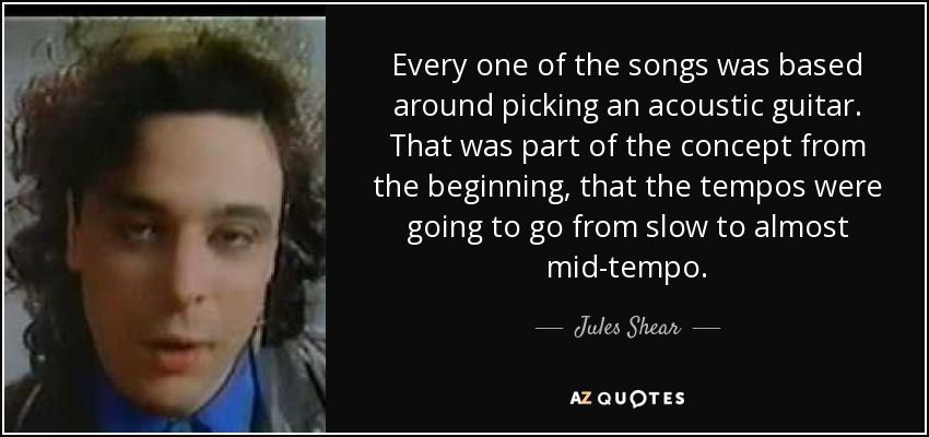 Every one of the songs was based around picking an acoustic guitar. That was part of the concept from the beginning, that the tempos were going to go from slow to almost mid-tempo. - Jules Shear
