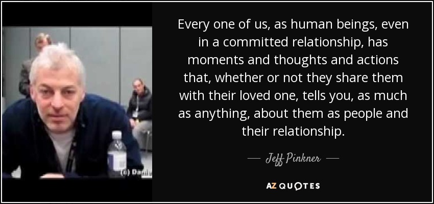 Every one of us, as human beings, even in a committed relationship, has moments and thoughts and actions that, whether or not they share them with their loved one, tells you, as much as anything, about them as people and their relationship. - Jeff Pinkner