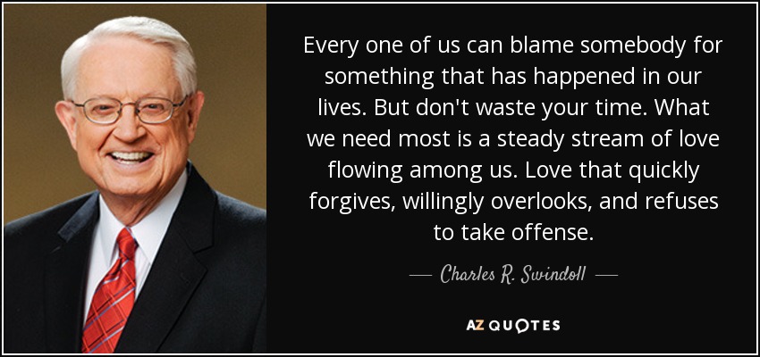 Every one of us can blame somebody for something that has happened in our lives. But don't waste your time. What we need most is a steady stream of love flowing among us. Love that quickly forgives, willingly overlooks, and refuses to take offense. - Charles R. Swindoll