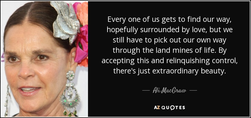 Every one of us gets to find our way, hopefully surrounded by love, but we still have to pick out our own way through the land mines of life. By accepting this and relinquishing control, there's just extraordinary beauty. - Ali MacGraw