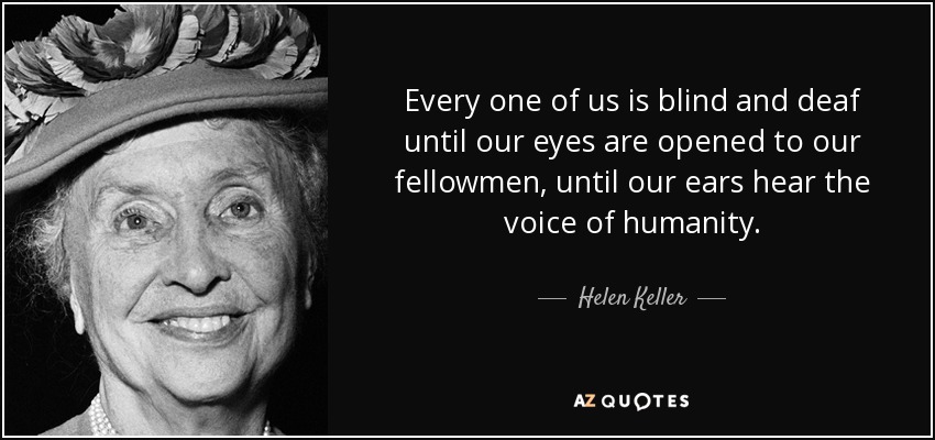 Every one of us is blind and deaf until our eyes are opened to our fellowmen, until our ears hear the voice of humanity. - Helen Keller