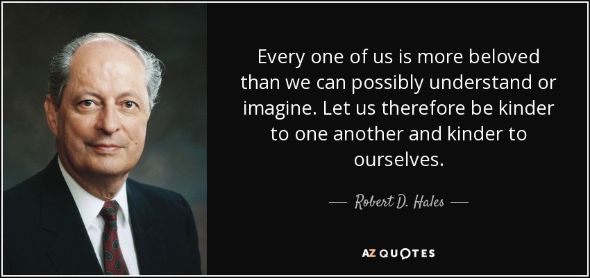 Every one of us is more beloved than we can possibly understand or imagine. Let us therefore be kinder to one another and kinder to ourselves. - Robert D. Hales