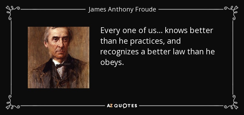 Every one of us ... knows better than he practices, and recognizes a better law than he obeys. - James Anthony Froude