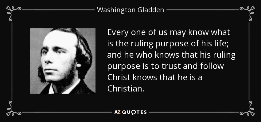 Every one of us may know what is the ruling purpose of his life; and he who knows that his ruling purpose is to trust and follow Christ knows that he is a Christian. - Washington Gladden