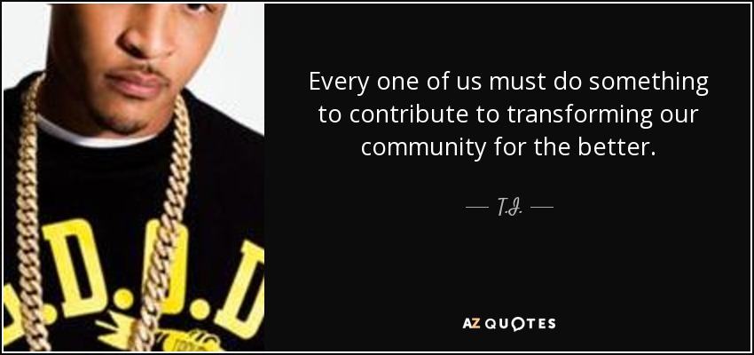 Every one of us must do something to contribute to transforming our community for the better. - T.I.