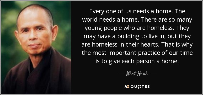 Every one of us needs a home. The world needs a home. There are so many young people who are homeless. They may have a building to live in, but they are homeless in their hearts. That is why the most important practice of our time is to give each person a home. - Nhat Hanh