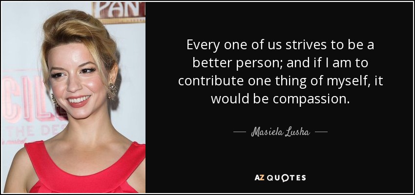 Every one of us strives to be a better person; and if I am to contribute one thing of myself, it would be compassion. - Masiela Lusha