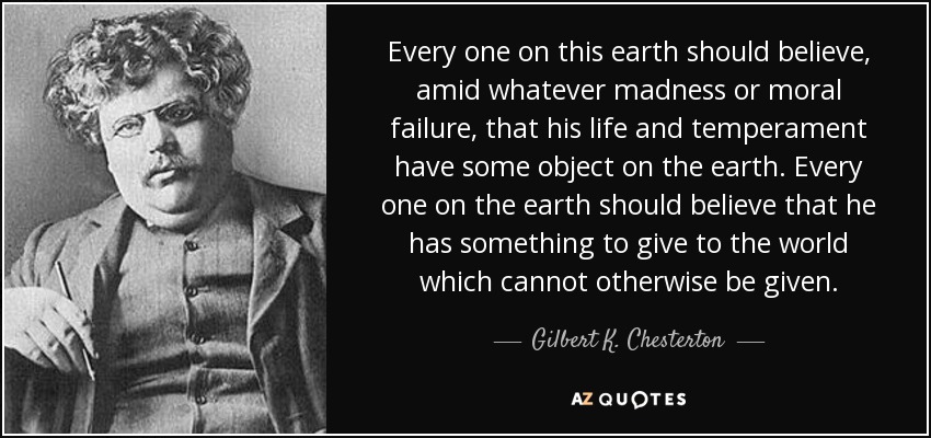 Every one on this earth should believe, amid whatever madness or moral failure, that his life and temperament have some object on the earth. Every one on the earth should believe that he has something to give to the world which cannot otherwise be given. - Gilbert K. Chesterton