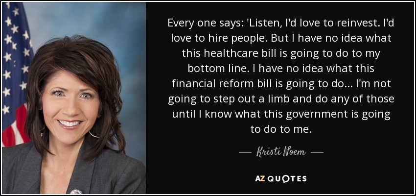 Every one says: 'Listen, I'd love to reinvest. I'd love to hire people. But I have no idea what this healthcare bill is going to do to my bottom line. I have no idea what this financial reform bill is going to do... I'm not going to step out a limb and do any of those until I know what this government is going to do to me. - Kristi Noem