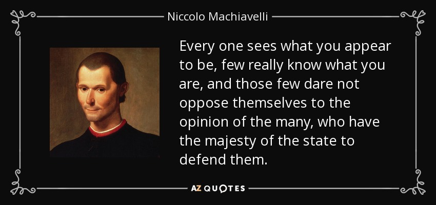 Every one sees what you appear to be, few really know what you are, and those few dare not oppose themselves to the opinion of the many, who have the majesty of the state to defend them. - Niccolo Machiavelli
