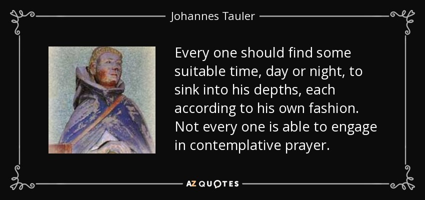 Every one should find some suitable time, day or night, to sink into his depths, each according to his own fashion. Not every one is able to engage in contemplative prayer. - Johannes Tauler