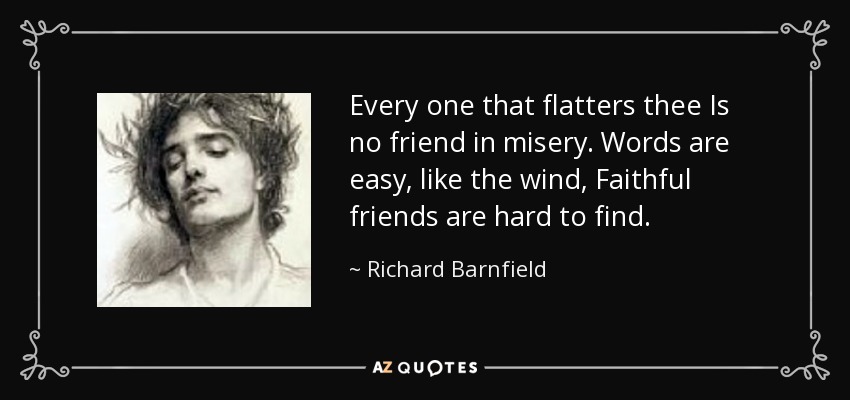 Every one that flatters thee Is no friend in misery. Words are easy, like the wind, Faithful friends are hard to find. - Richard Barnfield