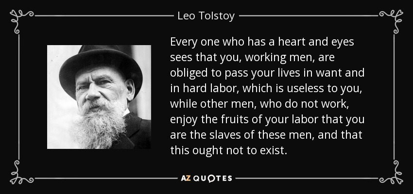 Every one who has a heart and eyes sees that you, working men, are obliged to pass your lives in want and in hard labor, which is useless to you, while other men, who do not work, enjoy the fruits of your labor that you are the slaves of these men, and that this ought not to exist. - Leo Tolstoy