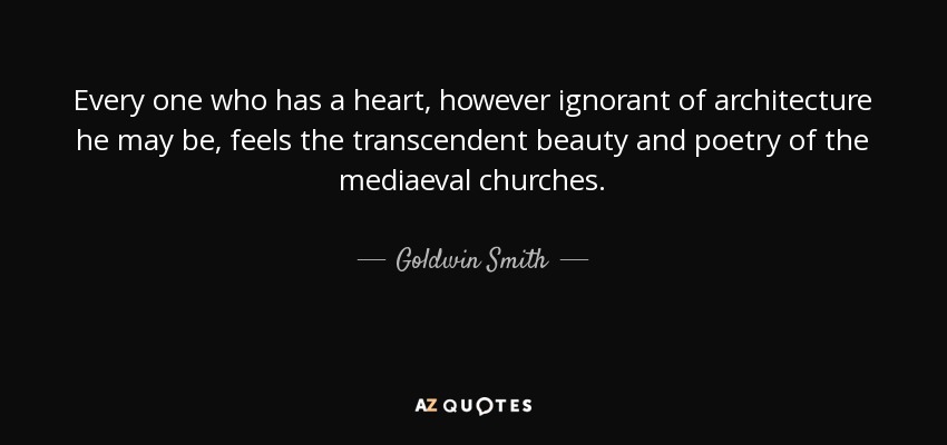 Every one who has a heart, however ignorant of architecture he may be, feels the transcendent beauty and poetry of the mediaeval churches. - Goldwin Smith