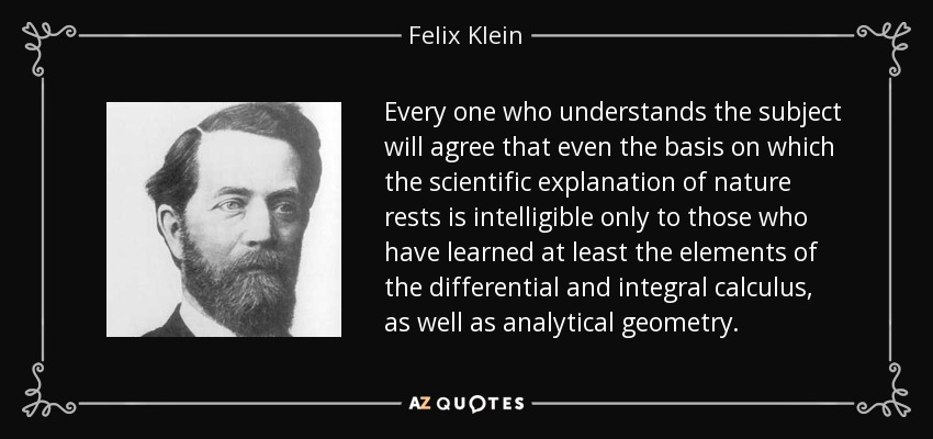 Every one who understands the subject will agree that even the basis on which the scientific explanation of nature rests is intelligible only to those who have learned at least the elements of the differential and integral calculus, as well as analytical geometry. - Felix Klein