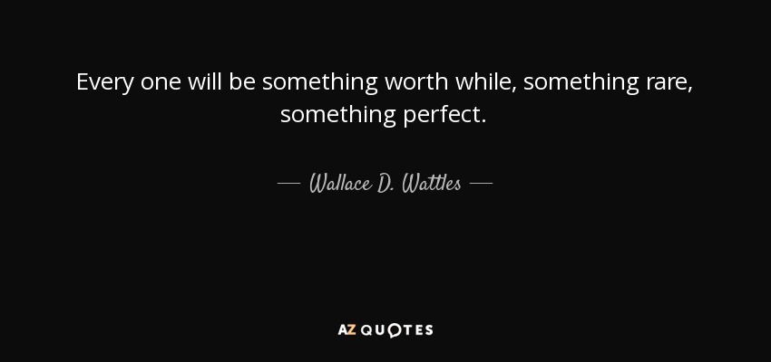 Every one will be something worth while, something rare, something perfect. - Wallace D. Wattles