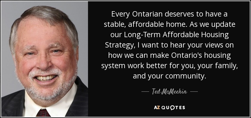 Every Ontarian deserves to have a stable, affordable home. As we update our Long-Term Affordable Housing Strategy, I want to hear your views on how we can make Ontario's housing system work better for you, your family, and your community. - Ted McMeekin