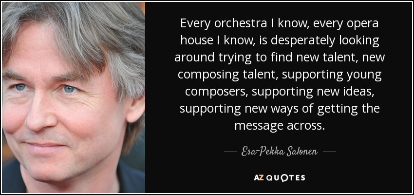 Every orchestra I know, every opera house I know, is desperately looking around trying to find new talent, new composing talent, supporting young composers, supporting new ideas, supporting new ways of getting the message across. - Esa-Pekka Salonen