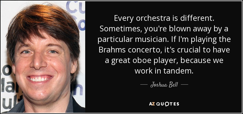 Every orchestra is different. Sometimes, you're blown away by a particular musician. If I'm playing the Brahms concerto, it's crucial to have a great oboe player, because we work in tandem. - Joshua Bell